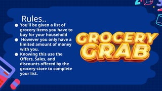 ● You'll be given a list of
grocery items you have to
buy for your household
● However you only have a
limited amount of money
with you.
● Knowing this use the
Offers, Sales, and
discounts offered by the
grocery store to complete
your list.
Rules..
 