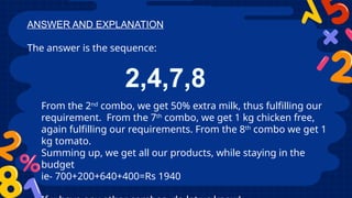 ANSWER AND EXPLANATION
The answer is the sequence:
2,4,7,8
From the 2nd
combo, we get 50% extra milk, thus fulfilling our
requirement. From the 7th
combo, we get 1 kg chicken free,
again fulfilling our requirements. From the 8th
combo we get 1
kg tomato.
Summing up, we get all our products, while staying in the
budget
ie- 700+200+640+400=Rs 1940
 