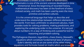 Archimedes is known as the Father of Mathematics.
Mathematics is one of the ancient sciences developed in time
immemorial. Since the beginning of recorded history,
mathematical discovery has been at the forefront of every
civilized society, and math has been used by even the most
primitive and earliest cultures.
It is the universal language that helps us describe and
understand the relationships between different elements in
the world. From basic arithmetic to advanced calculus, math
provides tools for solving problems, making predictions, and
exploring the underlying order in the universe. It's not just
about numbers; it's a way of thinking and a powerful tool for
reasoning and problem-solving.
The Pythagoras theorem, logarithms ,chaos theory, Maxwell's
equations which constitute fundamental laws of physics,
Euler’s identity and so on are some of the other many
equations and formulas based on maths which are known by
 