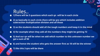 ● 1)There will be 5 questions which each qn will be in each circle
● 2) so basically in each circle there will be qns which includes addition
subtraction multiplication division and all those
● 3) so the students should add all the tough numbers and keep it in the mind
● 4) for example when they add all the numbers they might be getting 72
● 5) And our qn will be when we add which number to this unknown number we
get a sum of 90
● 6) and hence the student who gets the answer first as 18 will be the winner
● 7) like this 3 qns will be there
Rules..
 