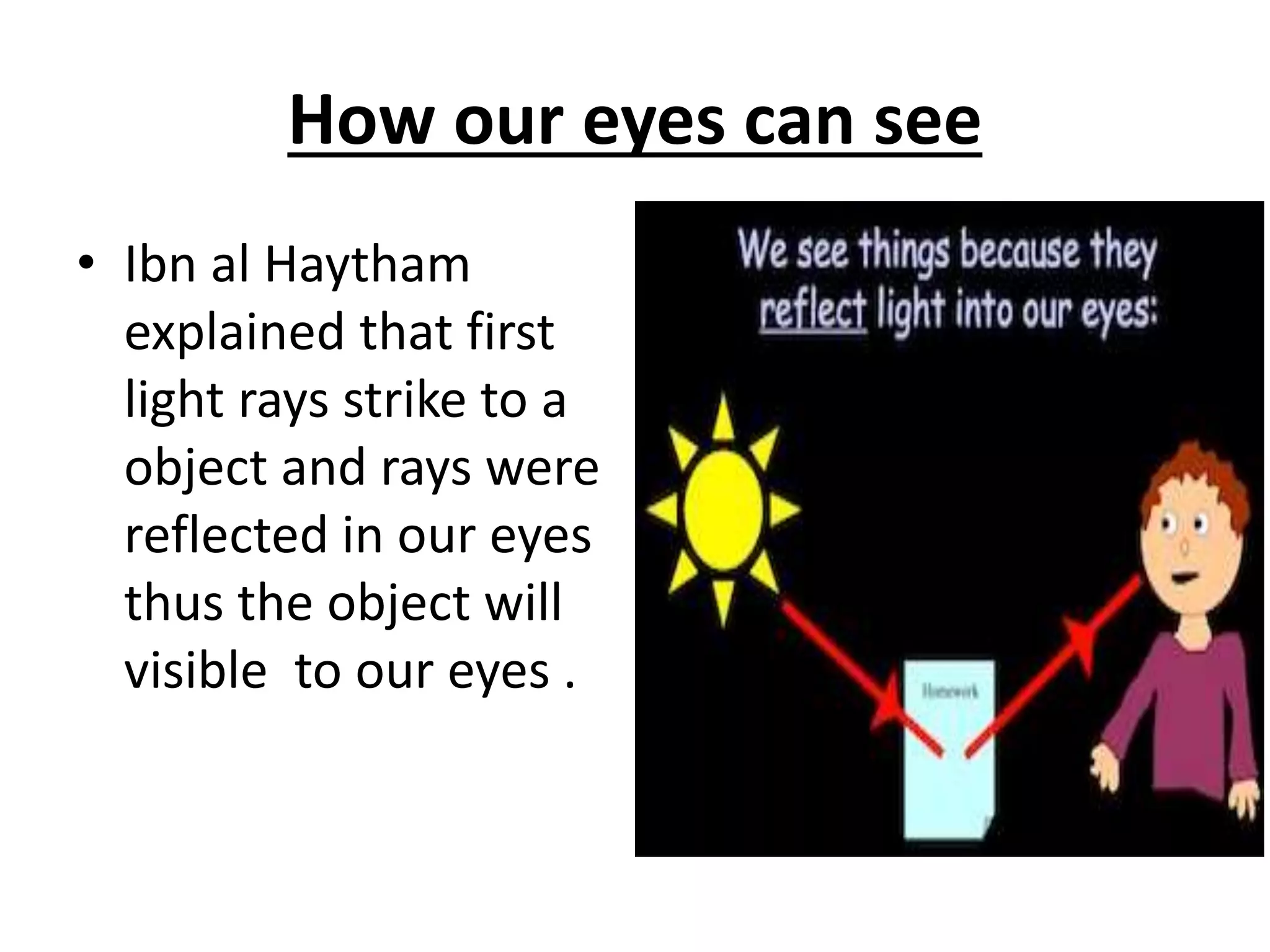How our eyes can see
• Ibn al Haytham
explained that first
light rays strike to a
object and rays were
reflected in our eyes
thus the object will
visible to our eyes .
 