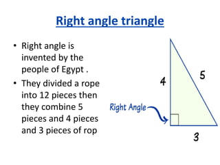 Right angle triangle
• Right angle is
invented by the
people of Egypt .
• They divided a rope
into 12 pieces then
they combine 5
pieces and 4 pieces
and 3 pieces of rop
 