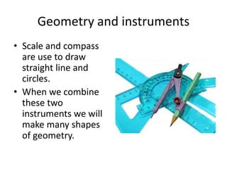 Geometry and instruments
• Scale and compass
are use to draw
straight line and
circles.
• When we combine
these two
instruments we will
make many shapes
of geometry.
 