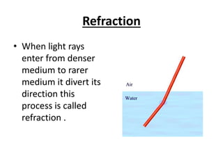 Refraction
• When light rays
enter from denser
medium to rarer
medium it divert its
direction this
process is called
refraction .
 