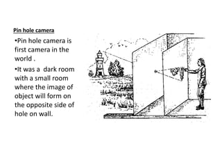 Pin hole camera
•Pin hole camera is
first camera in the
world .
•It was a dark room
with a small room
where the image of
object will form on
the opposite side of
hole on wall.
 