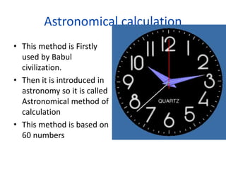 Astronomical calculation
• This method is Firstly
used by Babul
civilization.
• Then it is introduced in
astronomy so it is called
Astronomical method of
calculation
• This method is based on
60 numbers
 