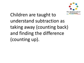 Children are taught to
understand subtraction as
taking away (counting back)
and finding the difference
(counting up).

 