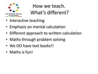 How we teach.
What’s different?
•
•
•
•
•
•

Interactive teaching
Emphasis on mental calculation
Different approach to written calculation
Maths through problem solving
We DO have text books!!
Maths is fun!

 