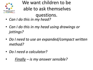 We want children to be
able to ask themselves
questions.

• Can I do this in my head?

• Can I do this in my head using drawings or
jottings?
• Do I need to use an expanded/compact written
method?
• Do I need a calculator?

•

Finally – is my answer sensible?

 
