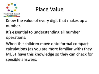 Place Value
Know the value of every digit that makes up a
number.
It’s essential to understanding all number
operations.
When the children move onto formal compact
calculations (as you are more familiar with) they
MUST have this knowledge so they can check for
sensible answers.

 