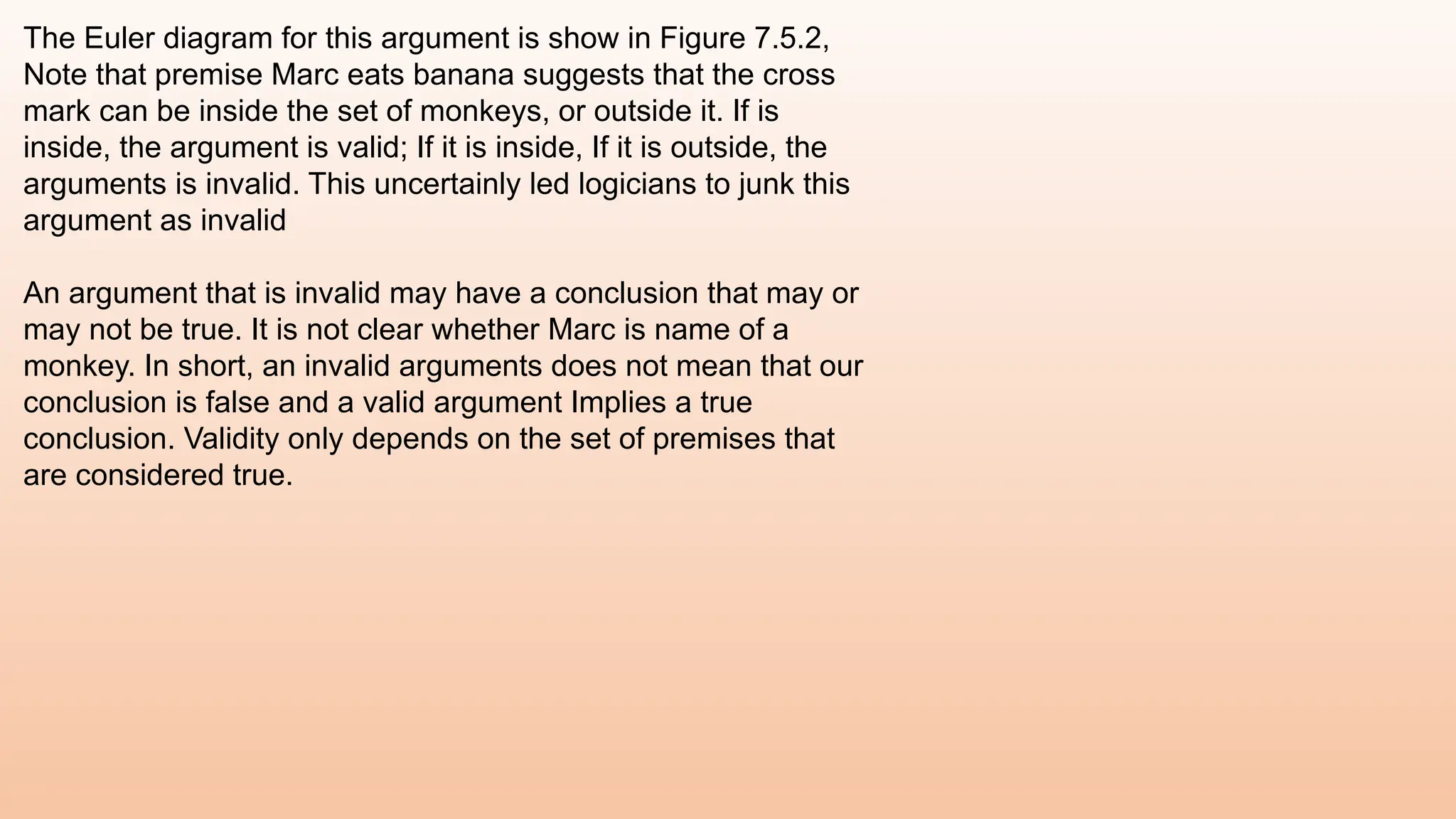 The Euler diagram for this argument is show in Figure 7.5.2,
Note that premise Marc eats banana suggests that the cross
mark can be inside the set of monkeys, or outside it. If is
inside, the argument is valid; If it is inside, If it is outside, the
arguments is invalid. This uncertainly led logicians to junk this
argument as invalid
An argument that is invalid may have a conclusion that may or
may not be true. It is not clear whether Marc is name of a
monkey. In short, an invalid arguments does not mean that our
conclusion is false and a valid argument Implies a true
conclusion. Validity only depends on the set of premises that
are considered true.
 