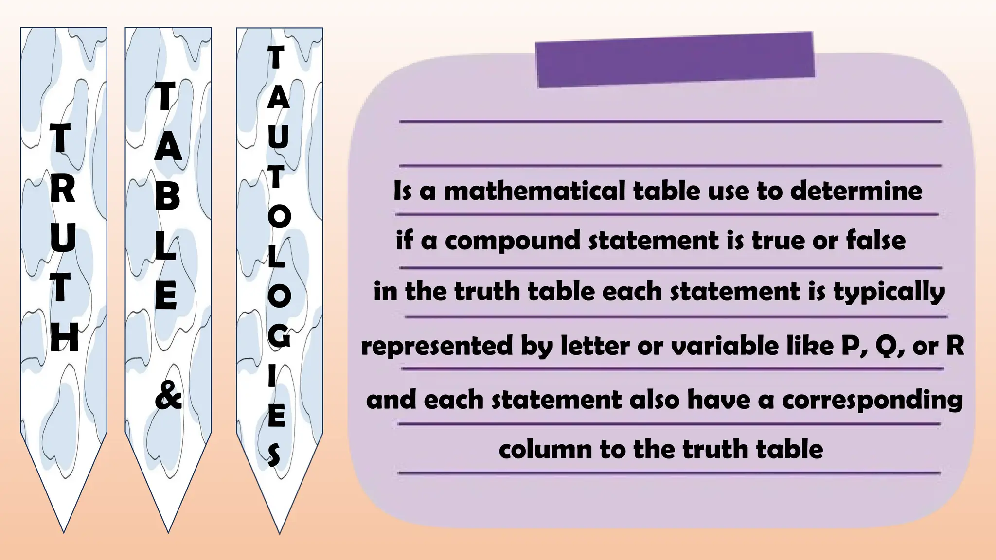T
R
U
T
H
T
A
B
L
E
&
T
A
U
T
O
L
O
G
I
E
S
Is a mathematical table use to determine
if a compound statement is true or false
in the truth table each statement is typically
represented by letter or variable like P, Q, or R
and each statement also have a corresponding
column to the truth table
 