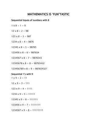 MATHEMATICS IS ‘FUN’TASTIC
Sequential Inputs of numbers with 8
1 x 8 + 1 = 9
12 x 8 + 2 = 98
123 x 8 + 3 = 987
1234 x 8 + 4 = 9876
12345 x 8 + 5 = 98765
123456 x 8 + 6 = 987654
1234567 x 8 + 7 = 9876543
12345678 x 8 + 8 = 98765432
123456789 x 8 + 9 = 987654321
Sequential 1's with 9
1 x 9 + 2 = 11
12 x 9 + 3 = 111
123 x 9 + 4 = 1111
1234 x 9 + 5 = 11111
12345 x 9 + 6 = 111111
123456 x 9 + 7 = 1111111
1234567 x 9 + 8 = 11111111
 