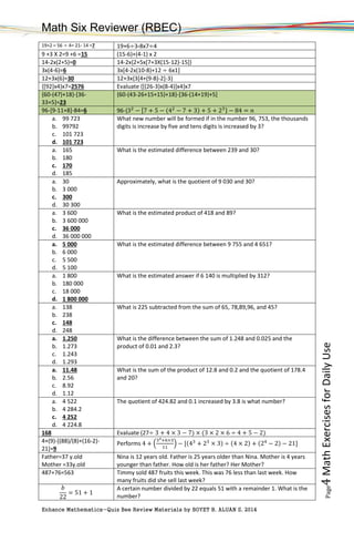 Math Six Reviewer (RBEC)
Enhance Mathematics-Quiz Bee Review Materials by BOYET B. ALUAN S, 2014
Page4MathExercisesforDailyUse
19+2 – 56 ÷ 4= 21- 14 =7 19+6÷3-8x7÷4
9 +3 X 2=9 +6 =15 (15-6)+(4-1) x 2
14-2x(2+5)=0 14-2x{2+5x[7+3X(15-12)-15]}
3x(4-6)=6 3x[4-2x(10-8)+12 ÷ 6x1]
12+3x(6)=30 12+3x{3[4+(9-8)-2]-3}
{[92]x4}x7=2576 Evaluate {[(26-3)x(8-4)]x4}x7
{60-(47)+18}-[36-
33+5]=23
{60-(43-26+15+15)+18}-[36-(14+19)+5]
96-[9-11+8]-84=6 96-{32
− [7 + 5 − (42
− 7 + 3) + 5 + 23} − 84 = 𝑛
a. 99 723
b. 99792
c. 101 723
d. 101 723
What new number will be formed if in the number 96, 753, the thousands
digits is increase by five and tens digits is increased by 3?
a. 165
b. 180
c. 170
d. 185
What is the estimated difference between 239 and 30?
a. 30
b. 3 000
c. 300
d. 30 300
Approximately, what is the quotient of 9 030 and 30?
a. 3 600
b. 3 600 000
c. 36 000
d. 36 000 000
What is the estimated product of 418 and 89?
a. 5 000
b. 6 000
c. 5 500
d. 5 100
What is the estimated difference between 9 755 and 4 651?
a. 1 800
b. 180 000
c. 18 000
d. 1 800 000
What is the estimated answer if 6 140 is multiplied by 312?
a. 138
b. 238
c. 148
d. 248
What is 225 subtracted from the sum of 65, 78,89,96, and 45?
a. 1.250
b. 1.273
c. 1.243
d. 1.293
What is the difference between the sum of 1.248 and 0.025 and the
product of 0.01 and 2.3?
a. 11.48
b. 2.56
c. 8.92
d. 1.12
What is the sum of the product of 12.8 and 0.2 and the quotient of 178.4
and 20?
a. 4 522
b. 4 284.2
c. 4 252
d. 4 224.8
The quotient of 424.82 and 0.1 increased by 3.8 is what number?
168 Evaluate (27÷ 3 + 4 × 3 − 7) × (3 × 2 × 6 ÷ 4 + 5 − 2)
4+(9)-[(88)/(8)+(16-2)-
21]=9
Performs 4 + (
34+6×3
11
) − [(43
+ 23
× 3) ÷ (4 × 2) + (24
− 2) − 21]
Father=37 y.old
Mother =33y.old
Nina is 12 years old. Father is 25 years older than Nina. Mother is 4 years
younger than father. How old is her father? Her Mother?
487+76=563 Timmy sold 487 fruits this week. This was 76 less than last week. How
many fruits did she sell last week?
𝑏
22
= 51 + 1
A certain number divided by 22 equals 51 with a remainder 1. What is the
number?
 