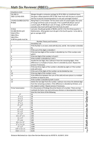 Math Six Reviewer (RBEC)
Enhance Mathematics-Quiz Bee Review Materials by BOYET B. ALUAN S, 2014
Page5MathExercisesforDailyUse
(51x22)+1=1123
(56 200-15
500)÷(12+8)=2035
Meagan bought a computer package for ₱ 56 200in an installment basis.
She gave a down payment of ₱ 15 500. How much will she pay in a month if
she has to pay the remaining balance in one year and eight months?
(7x245)+(5x380)+(3x275)=
₱ 4440
Mang Pepe is a fruit dealer. He has seven sacks of custard apple, five sacks
of mango and three sacks of avocado. If he is paid ₱ 245.00 per sack of
custard apple, ₱ 380.00 per sack of mango, and ₱ 275.00 per sack of
avocado, how much will he get from the fruits he sells?
A=Σx/y
92=(88+90+92+x)/4
92x4=270+x
368=270+x
368-270=x
X=98 her grade must be
Last year, Claudia got grades of 88,90, and 92 in the first three quarter in
Mathematics. What grade must she get in the fourth quarter to be able to
get an average of 92?
Number Theory and Fractions
Divisibility rule
2 If the Number is an even; ends with (0,2,4,6, and 8) the number is divisible
by
3 If the sum of the digits is divisible 3
4 If the last two digits of the number is divisible by 4 or if the number ends
with 0
5 If the last digit of the number is 0 and 5
6 If the number is divisible by 2 and 3
7 Double the last digit, then subtract it from the remaining digits. If the
difference is a multiple of seven, then it is divisible by seven. Repeat the
process if necessary.
8 If the last three digits of the number is divisible by eight or if the number
ends with zeros
9 If the sum of the digits of the number can be divided by nine
10 If the last digit of the number is zero
11 If the difference between the sum of the odd and even places is a multiple
of eleven or equal to zero
12 If the number is divisible by both 3 and 4
13 Delete the last digit from the number. Subtract nine times the deleted digit
from the remaining numbers. If the difference is divisible by thirteen, so is
the original number. Repeat process if necessary.
Prime Factorization It is the process of findings the prime factors of a number. There are two
methods the factor tree and continuous division or decomposition method.
Give the rime facto of the following.
52 25
32
× 2 18
17 × 3 51
32
𝑥 22 36
24
× 3 48
32
× 23 72
34 81
22
× 17 68
52
× 22 100
32
× 24 144
13 × 23
× 5 520
11 × 52 275
32
× 61 549
39 × 3 × 23 936
24
× 3 × 23 1104
34
× 26 5184
137 × 13 × 3 5343
1021 × 3 × 2 6126
 