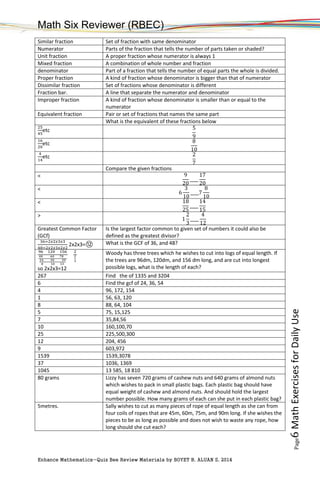 Math Six Reviewer (RBEC)
Enhance Mathematics-Quiz Bee Review Materials by BOYET B. ALUAN S, 2014
Page6MathExercisesforDailyUse
Similar fraction Set of fraction with same denominator
Numerator Parts of the fraction that tells the number of parts taken or shaded?
Unit fraction A proper fraction whose numerator is always 1
Mixed fraction A combination of whole number and fraction
denominator Part of a fraction that tells the number of equal parts the whole is divided.
Proper fraction A kind of fraction whose denominator is bigger than that of numerator
Dissimilar fraction Set of fractions whose denominator is different
Fraction bar. A line that separate the numerator and denominator
Improper fraction A kind of fraction whose denominator is smaller than or equal to the
numerator
Equivalent fraction Pair or set of fractions that names the same part
What is the equivalent of these fractions below
25
45
etc 5
9
16
20
etc 8
10
4
14
etc 2
7
Compare the given fractions
< 9
20
____
17
20
<
6
3
10
____7
8
10
< 18
25
____
14
15
>
1
2
3
____
4
12
Greatest Common Factor
(GCf)
Is the largest factor common to given set of numbers it could also be
defined as the greatest divisor?
36=2𝑥2𝑥3𝑥3
48=2𝑥2𝑥3𝑥2𝑥2
2x2x3=⑫ What is the GCF of 36, and 48?
96 120 156
48 60 78
24 30 39
8 10 13
2
2
3
so 2x2x3=12
Woody has three trees which he wishes to cut into logs of equal length. If
the trees are 96dm, 120dm, and 156 dm long, and are cut into longest
possible logs, what is the length of each?
267 Find the of 1335 and 3204
6 Find the gcf of 24, 36, 54
4 96, 172, 154
1 56, 63, 120
8 88, 64, 104
5 75, 15,125
7 35,84,56
10 160,100,70
25 225,500,300
12 204, 456
9 603,972
1539 1539,3078
37 1036, 1369
1045 13 585, 18 810
80 grams Lizzy has seven 720 grams of cashew nuts and 640 grams of almond nuts
which wishes to pack in small plastic bags. Each plastic bag should have
equal weight of cashew and almond nuts. And should hold the largest
number possible. How many grams of each can she put in each plastic bag?
5metres. Sally wishes to cut as many pieces of rope of equal length as she can from
four coils of ropes that are 45m, 60m, 75m, and 90m long. If she wishes the
pieces to be as long as possible and does not wish to waste any rope, how
long should she cut each?
 