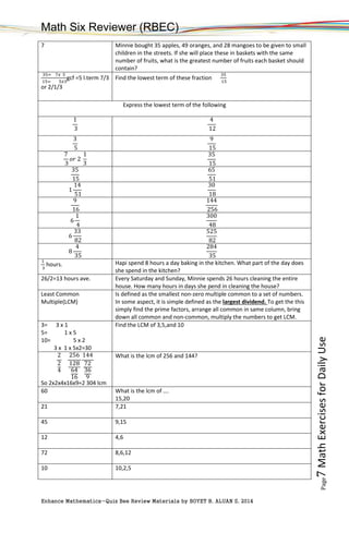 Math Six Reviewer (RBEC)
Enhance Mathematics-Quiz Bee Review Materials by BOYET B. ALUAN S, 2014
Page7MathExercisesforDailyUse
7 Minnie bought 35 apples, 49 oranges, and 28 mangoes to be given to small
children in the streets. If she will place these in baskets with the same
number of fruits, what is the greatest number of fruits each basket should
contain?
35= 7𝑥 5
15= 5𝑥3
gcf =5 l.term 7/3
or 2/1/3
Find the lowest term of these fraction
35
15
Express the lowest term of the following
1
3
4
12
3
5
9
15
7
3
𝑜𝑟 2
1
3
35
15
35
15
65
51
1
14
51
30
18
9
16
144
256
6
1
4
300
48
6
33
82
525
82
8
4
35
284
35
1
3
hours. Hapi spend 8 hours a day baking in the kitchen. What part of the day does
she spend in the kitchen?
26/2=13 hours ave. Every Saturday and Sunday, Minnie spends 26 hours cleaning the entire
house. How many hours in days she pend in cleaning the house?
Least Common
Multiple(LCM)
Is defined as the smallest non-zero multiple common to a set of numbers.
In some aspect, it is simple defined as the largest dividend. To get the this
simply find the prime factors, arrange all common in same column, bring
down all common and non-common, multiply the numbers to get LCM.
3= 3 x 1
5= 1 x 5
10= 5 x 2
3 x 1 x 5x2=30
Find the LCM of 3,5,and 10
2
2
4
256
128
64
16
144
72
36
9
So 2x2x4x16x9=2 304 lcm
What is the lcm of 256 and 144?
60 What is the lcm of ….
15,20
21 7,21
45 9,15
12 4,6
72 8,6,12
10 10,2,5
 