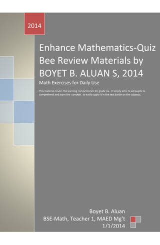 Enhance Mathematics-Quiz
Bee Review Materials by
BOYET B. ALUAN S, 2014
Math Exercises for Daily Use
This material covers the learning competencies for grade six . it simply aims to aid pupils to
comprehend and learn the concept to easily apply it in the real battle on the subjects.
2014
Boyet B. Aluan
BSE-Math, Teacher 1, MAED Mg’t
1/1/2014
 