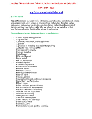 Applied Mathematics and Sciences: An International Journal (MathSJ)
ISSN: 2349 – 6223
http://airccse.com/mathsj/index.html
Call for papers
Applied Mathematics and Sciences: An International Journal (MathSJ) aims to publish original
research papers and survey articles on all areas of pure mathematics, theoretical applied
mathematics, mathematical physics, theoretical mechanics, probability and mathematical
statistics, and theoretical biology. All articles are fully refereed and are judged by their
contribution to advancing the state of the science of mathematics.
Topics of interest include, but are not limited to, the following:
 Abstract Algebra and Applications
 Adaptive control
 Agriculture, environment, health applications
 Algorithms
 Applications of modelling in science and engineering
 Artificial Neural Networks (ANN)
 Computational Complexity
 Computer modelling
 Control theory
 Differential Geometry
 Digital control
 Discrete Mathematics
 Embedded systems
 Evolutionary algorithms
 Fault detection and isolation
 Feedback control
 Functional Analysis
 Fuzzy logic and applications
 Fuzzy set theory
 Genetic Algorithms
 Genetic algorithms and evolutionary computing
 Graph Theory and Applications
 Hybrid systems
 Industry, military, space applications
 Linear and nonlinear control systems
 Linear and Nonlinear Programming
 Markov Chains and Applications
 Mathematical modelling
 Model predictive control
 Networked control systems
 Neural networks and fuzzy logic
 Neuro-Fuzzy Control
 Numerical Analysis
 Numerical analysis and scientific computing
 