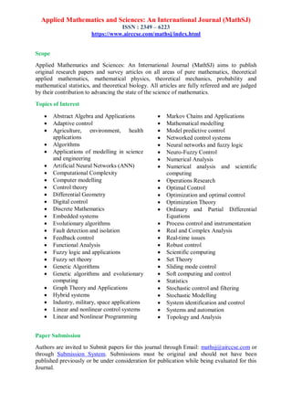Applied Mathematics and Sciences: An International Journal (MathSJ)
ISSN : 2349 – 6223
https://www.airccse.com/mathsj/index.html
Scope
Applied Mathematics and Sciences: An International Journal (MathSJ) aims to publish
original research papers and survey articles on all areas of pure mathematics, theoretical
applied mathematics, mathematical physics, theoretical mechanics, probability and
mathematical statistics, and theoretical biology. All articles are fully refereed and are judged
by their contribution to advancing the state of the science of mathematics.
Topics of Interest
 Abstract Algebra and Applications
 Adaptive control
 Agriculture, environment, health
applications
 Algorithms
 Applications of modelling in science
and engineering
 Artificial Neural Networks (ANN)
 Computational Complexity
 Computer modelling
 Control theory
 Differential Geometry
 Digital control
 Discrete Mathematics
 Embedded systems
 Evolutionary algorithms
 Fault detection and isolation
 Feedback control
 Functional Analysis
 Fuzzy logic and applications
 Fuzzy set theory
 Genetic Algorithms
 Genetic algorithms and evolutionary
computing
 Graph Theory and Applications
 Hybrid systems
 Industry, military, space applications
 Linear and nonlinear control systems
 Linear and Nonlinear Programming
 Markov Chains and Applications
 Mathematical modelling
 Model predictive control
 Networked control systems
 Neural networks and fuzzy logic
 Neuro-Fuzzy Control
 Numerical Analysis
 Numerical analysis and scientific
computing
 Operations Research
 Optimal Control
 Optimization and optimal control
 Optimization Theory
 Ordinary and Partial Differential
Equations
 Process control and instrumentation
 Real and Complex Analysis
 Real-time issues
 Robust control
 Scientific computing
 Set Theory
 Sliding mode control
 Soft computing and control
 Statistics
 Stochastic control and filtering
 Stochastic Modelling
 System identification and control
 Systems and automation
 Topology and Analysis
Paper Submission
Authors are invited to Submit papers for this journal through Email: mathsj@airccse.com or
through Submission System. Submissions must be original and should not have been
published previously or be under consideration for publication while being evaluated for this
Journal.
 