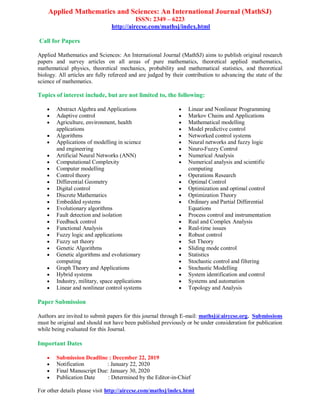 Applied Mathematics and Sciences: An International Journal (MathSJ)
ISSN: 2349 – 6223
http://airccse.com/mathsj/index.html
Call for Papers
Applied Mathematics and Sciences: An International Journal (MathSJ) aims to publish original research
papers and survey articles on all areas of pure mathematics, theoretical applied mathematics,
mathematical physics, theoretical mechanics, probability and mathematical statistics, and theoretical
biology. All articles are fully refereed and are judged by their contribution to advancing the state of the
science of mathematics.
Topics of interest include, but are not limited to, the following:
 Abstract Algebra and Applications
 Adaptive control
 Agriculture, environment, health
applications
 Algorithms
 Applications of modelling in science
and engineering
 Artificial Neural Networks (ANN)
 Computational Complexity
 Computer modelling
 Control theory
 Differential Geometry
 Digital control
 Discrete Mathematics
 Embedded systems
 Evolutionary algorithms
 Fault detection and isolation
 Feedback control
 Functional Analysis
 Fuzzy logic and applications
 Fuzzy set theory
 Genetic Algorithms
 Genetic algorithms and evolutionary
computing
 Graph Theory and Applications
 Hybrid systems
 Industry, military, space applications
 Linear and nonlinear control systems
 Linear and Nonlinear Programming
 Markov Chains and Applications
 Mathematical modelling
 Model predictive control
 Networked control systems
 Neural networks and fuzzy logic
 Neuro-Fuzzy Control
 Numerical Analysis
 Numerical analysis and scientific
computing
 Operations Research
 Optimal Control
 Optimization and optimal control
 Optimization Theory
 Ordinary and Partial Differential
Equations
 Process control and instrumentation
 Real and Complex Analysis
 Real-time issues
 Robust control
 Set Theory
 Sliding mode control
 Statistics
 Stochastic control and filtering
 Stochastic Modelling
 System identification and control
 Systems and automation
 Topology and Analysis
Paper Submission
Authors are invited to submit papers for this journal through E-mail: mathsj@airccse.org. Submissions
must be original and should not have been published previously or be under consideration for publication
while being evaluated for this Journal.
Important Dates
 Submission Deadline : December 22, 2019
 Notification : January 22, 2020
 Final Manuscript Due: January 30, 2020
 Publication Date : Determined by the Editor-in-Chief
For other details please visit http://airccse.com/mathsj/index.html
 