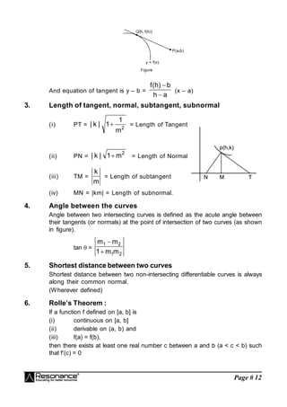 Page # 12
And equation of tangent is y – b =
a
h
b
)
h
(
f


(x – a)
3. Length of tangent, normal, subtangent, subnormal
(i) PT = 2
m
1
1
|
k
|  = Length of Tangent
p
p(
(h
h,
,k
k)
)
N
N M
M T
T
(ii) PN =
2
m
1
|
k
|  = Length of Normal
(iii) TM =
m
k
= Length of subtangent
(iv) MN = |km| = Length of subnormal.
4. Angle between the curves
Angle between two intersecting curves is defined as the acute angle between
their tangents (or normals) at the point of intersection of two curves (as shown
in figure).
tan  =
2
1
2
1
m
m
1
m
m


5. Shortest distance between two curves
Shortest distance between two non-intersecting differentiable curves is always
along their common normal.
(Wherever defined)
6. Rolle’s Theorem :
If a function f defined on [a, b] is
(i) continuous on [a, b]
(ii) derivable on (a, b) and
(iii) f(a) = f(b),
then there exists at least one real number c between a and b (a < c < b) such
that f(c) = 0
 