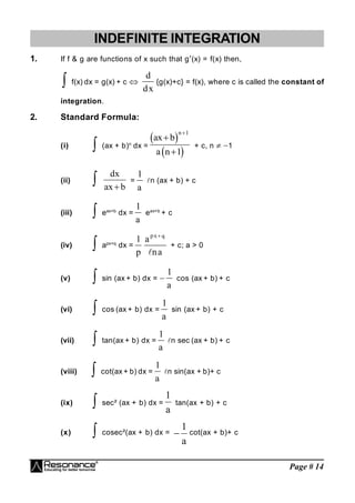 Page # 14
INDEFINITE INTEGRATION
1. If f & g are functions of x such that g(x) = f(x) then,
 f(x) dx = g(x) + c 
d
dx
{g(x)+c} = f(x), where c is called the constant of
integration.
2. Standard Formula:
(i)  (ax + b)n
dx =
 
 
ax b
a n
n


1
1
+ c, n  1
(ii) 
dx
ax b

=
1
a
n (ax + b) + c
(iii)  eax+b
dx =
1
a
eax+b
+ c
(iv)  apx+q
dx =
1
p
a
na
px q


+ c; a > 0
(v)  sin (ax + b) dx = 
1
a
cos (ax + b) + c
(vi)  cos (ax + b) dx =
1
a
sin (ax + b) + c
(vii)  tan(ax + b) dx =
1
a
n sec (ax + b) + c
(viii)  cot(ax + b) dx =
1
a
n sin(ax + b)+ c
(ix)  sec² (ax + b) dx =
1
a
tan(ax + b) + c
(x)  cosec²(ax + b) dx = 
1
a
cot(ax + b)+ c
 