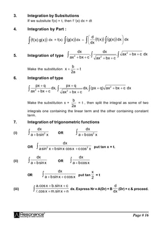 Page # 16
3. Integration by Subsitutions
If we subsitute f(x) = t, then f (x) dx = dt
4. Integration by Part :
 
 )
x
(
g
)
x
(
f dx = f(x)  
 )
x
(
g dx –     dx
dx
)
x
(
g
)
x
(
f
dx
d
  





5. Integration of type
2
2 2
dx dx
, , ax bx c dx
ax bx c ax bx c
 
   
  
Make the substitution
b
x t
2a
 
6. Integration of type
2
2 2
px q px q
dx, dx, (px q) ax bx c dx
ax bx c ax bx c
 
  
   
  
Make the substitution x +
b
2a
= t , then split the integral as some of two
integrals one containing the linear term and the other containing constant
term.
7. Integration of trigonometric functions
(i) 2
dx
a bsin x

 OR 2
dx
a bcos x


OR 2 2
dx
asin x bsinx cosx ccos x
 
 put tan x = t.
(ii)
dx
a bsinx

 OR
dx
a bcosx


OR
dx
a bsinx ccosx
 
 put tan
x
2
= t
(iii)
a.cos x b.sinx c
.cos x m.sinx n
 
 
 
dx. Express Nr  A(Dr) + B
d
dx
(Dr) + c & proceed.
 