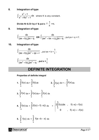 Page # 17
8. Integration of type
2
4 2
x 1
dx
x Kx 1

 
 where K is any constant.
Divide Nr & Dr by x² & put x 
1
x
= t.
9. Integration of type
dx
(ax b) px q
 
 OR 2
dx
(ax bx c) px q
  
 ; put px + q = t2
.
10. Integration of type
2
dx
(ax b) px qx r
  
 , put ax + b =
1
t
;
2 2
dx
(ax b) px q
 
 , put x =
1
t
DEFINITE INTEGRATION
Properties of definite integral
1. 
b
a
)
x
(
f dx = 
b
a
)
t
(
f dt 2.

b
a
)
x
(
f dx = – 
a
b
)
x
(
f dx
3. 
b
a
)
x
(
f dx = 
c
a
)
x
(
f dx + 
b
c
)
x
(
f dx
4. 

a
a
)
x
(
f dx =  

a
0
))
x
(
f
)
x
(
f
( dx =








)
x
(
f
–
)
x
(–
f
,
0
)
x
(
f
)
x
(–
f
,
dx
)
x
(
f
2
a
0
5.

b
a
)
x
(
f dx =  

b
a
)
x
b
a
(
f dx
 