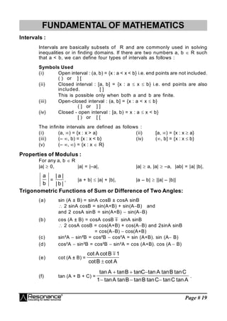 Page # 19
FUNDAMENTAL OF MATHEMATICS
Intervals :
Intervals are basically subsets of R and are commonly used in solving
inequalities or in finding domains. If there are two numbers a, b  R such
that a < b, we can define four types of intervals as follows :
Symbols Used
(i) Open interval : (a, b) = {x : a < x < b} i.e. end points are not included.
( ) or ] [
(ii) Closed interval : [a, b] = {x : a  x  b} i.e. end points are also
included. [ ]
This is possible only when both a and b are finite.
(iii) Open-closed interval : (a, b] = {x : a < x  b}
( ] or ] ]
(iv) Closed - open interval : [a, b) = x : a  x < b}
[ ) or [ [
The infinite intervals are defined as follows :
(i) (a, ) = {x : x > a} (ii) [a, ) = {x : x  a}
(iii) (– , b) = {x : x < b} (iv) (, b] = {x : x  b}
(v) (– ) = {x : x  R}
Properties of Modulus :
For any a, b  R
|a|  0, |a| = |–a|, |a|  a, |a|  –a, |ab| = |a| |b|,
b
a
=
|
b
|
|
a
|
, |a + b|  |a| + |b|, |a – b|  ||a| – |b||
Trigonometric Functions of Sum or Difference of Two Angles:
(a) sin (A ± B) = sinA cosB ± cosA sinB
 2 sinA cosB = sin(A+B) + sin(AB) and
and 2 cosA sinB = sin(A+B)  sin(AB)
(b) cos (A ± B) = cosA cosB  sinA sinB
 2 cosA cosB = cos(A+B) + cos(AB) and 2sinA sinB
= cos(AB)  cos(A+B)
(c) sin²A  sin²B = cos²B  cos²A = sin (A+B). sin (A B)
(d) cos²A  sin²B = cos²B  sin²A = cos (A+B). cos (A  B)
(e) cot (A ± B) =
A
cot
B
cot
1
B
cot
A
cot


(f) tan (A + B + C) =
A
tan
C
tan
C
tan
B
tan
B
tan
A
tan
1
C
tan
B
tan
A
tan
C
tan
B
tan
A
tan






.
 