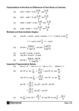 Page # 20
Factorisation of the Sum or Difference of Two Sines or Cosines:
(a) sinC + sinD = 2 sin
2
D
C
cos
2
D
C
(b) sinC  sinD = 2 cos
2
D
C
sin
2
D
C
(c) cosC + cosD = 2 cos
2
D
C
cos
2
D
C
(d) cosC  cosD =  2 sin
2
D
C
sin
2
D
C
Multiple and Sub-multiple Angles :
(a) cos 2A = cos²A  sin²A = 2cos²A  1 = 1  2 sin²A; 2 cos²
2

= 1 + cos , 2 sin²
2

= 1  cos .
(b) sin 2A =
A
tan
1
A
tan
2
2

, cos 2A =
A
tan
1
A
tan
1
2
2


(c) sin 3A = 3 sinA  4 sin3
A
(d) cos 3A = 4 cos3
A  3 cosA
(e) tan 3A =
A
tan
3
1
A
tan
A
tan
3
2
3


Important Trigonometric Ratios:
(a) sin n  = 0 ; cos n  = 1 ; tan n  = 0, where n  
(b) sin 15° or sin
12

=
2
2
1
3
= cos 75° or cos
12
5
;
cos 15° or cos
12

=
2
2
1
3
= sin 75° or sin
12
5
;
tan 15° =
1
3
1
3


= 3
2 = cot 75° ; tan 75°
=
1
3
1
3


= 3
2 = cot 15°
(c) sin
10

or sin 18° =
4
1
5
& cos 36° or cos
5

=
4
1
5
 