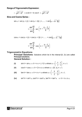 Page # 21
Range of Trigonometric Expression:
– 2
2
b
a  a sin  + b cos   2
2
b
a 
Sine and Cosine Series :
sin  + sin (+) + sin ( + 2 ) +...... + sin  



 1
n
=
2
2
n
sin
sin


sin 









2
1
n
cos  + cos (+) + cos ( + 2 ) +...... + cos  



 1
n
=
2
2
n
sin
sin


cos 









2
1
n
Trigonometric Equations
Principal Solutions: Solutions which lie in the interval [0, 2) are called
Principal solutions.
General Solution :
(i) sin  = sin    = n  + (1)n
 where   






 
2 2
, , n  .
(ii) cos  = cos    = 2 n  ±  where   [0, ], n  .
(iii) tan  = tan    = n  +  where  






 
2 2
, , n  .
(iv) sin²  = sin² , cos²  = cos² , tan²  = tan²    = n  ± 
 