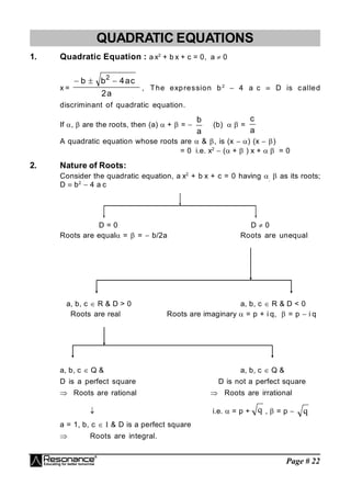 Page # 22
QUADRATIC EQUATIONS
1. Quadratic Equation : a x2
+ b x + c = 0, a  0
x =
a
2
c
a
4
b
b 2



, The expression b2
 4 a c  D is called
discriminant of quadratic equation.
If ,  are the roots, then (a)  +  = 
a
b
(b)  =
a
c
A quadratic equation whose roots are  & , is (x ) (x )
= 0 i.e. x2
 ( +  ) x +  = 0
2. Nature of Roots:
Consider the quadratic equation, a x2
+ b x + c = 0 having ,
 as its roots;
D  b2
 4 a c
D = 0 D  0
Roots are equal =  =  b/2a Roots are unequal
a, b, c  R & D > 0 a, b, c  R & D < 0
Roots are real Roots are imaginary  = p + i q,  = p  i q
a, b, c  Q & a, b, c  Q &
D is a perfect square D is not a perfect square
 Roots are rational  Roots are irrational
 i.e.  = p + q ,  = p  q
a = 1, b, c   & D is a perfect square
 Roots are integral.
 