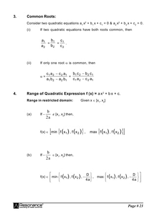 Page # 23
3. Common Roots:
Consider two quadratic equations a1
x2
+ b1
x + c1
= 0 & a2
x2
+ b2
x + c2
= 0.
(i) If two quadratic equations have both roots common, then
2
1
a
a
=
2
1
b
b
=
2
1
c
c
.
(ii) If only one root  is common, then
 =
1
2
2
1
1
2
2
1
b
a
b
a
a
c
a
c


=
1
2
2
1
1
2
2
1
a
c
a
c
c
b
c
b


4. Range of Quadratic Expression f (x) = a x2
+ b x + c.
Range in restricted domain: Given x  [x1
, x2
]
(a) If 
a
2
b
 [x1
, x2
] then,
f(x)     
 
)
(
)
(
)
(
)
( 2
1
2
1 x
f
,
x
f
max
,
x
f
,
x
f
min
(b) If 
a
2
b
 [x1
, x2
] then,
f(x) 






















a
4
D
,
x
f
,
x
f
max
,
a
4
D
,
x
f
,
x
f
min )
(
)
(
)
(
)
( 2
1
2
1
 