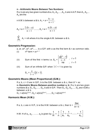 Page # 25
n  Arithmetic Means Between Two Numbers:
If a, b are any two given numbers & a, A1, A2,...., An, b are in A.P. then A1, A2,...
An are the
n A.M.’s between a & b. A1 = a +
b a
n

 1
,
A2 = a +
2
1
( )
b a
n


,......, A
An = a +
n b a
n
( )

 1
r
n


1
Ar = nA where A is the single A.M. between a & b.
Geometric Progression:
a, ar, ar2, ar3, ar4,...... is a G.P. with a as the first term & r as common ratio.
(i) nth term = a rn1
(ii) Sum of the first n terms i.e. Sn =
 









1
r
,
na
1
r
,
1
r
1
r
a n
(iii) Sum of an infinite G.P. when r < 1 is given by
S =  
a
r
r
1
1

 .
Geometric Means (Mean Proportional) (G.M.):
If a, b, c > 0 are in G.P., b is the G.M. between a & c, then b² = ac
nGeometric Means Between positive number a, b: If a, b are two given
numbers & a, G1, G2,....., Gn, b are in G.P.. Then G1, G2, G3,...., Gn are n G.M.s
between a & b.
G1 = a(b/a)1/n+1, G2 = a(b/a)2/n+1,......, Gn = a(b/a)n/n+1
Harmonic Mean (H.M.):
If a, b, c are in H.P., b is the H.M. between a & c, then b =
c
a
ac
2

.
H.M. H of a1, a2 , ........ an is given by
H
1
=
n
1









n
2
1 a
1
.......
a
1
a
1
 