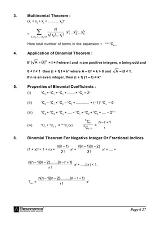 Page # 27
3. Multinomial Theorem :
(x1
+ x2
+ x3
+ ........... xk
)n
=  


 n
r
...
r
r k
2
1
k
2
1
!
r
!...
r
!
r
!
n k
2
1 r
k
r
2
r
1 x
...
x
.
x
Here total number of terms in the expansion = n+k–1
Ck–1
4. Application of Binomial Theorem :
If
n
)
B
A
(  =  + f where  and n are positive integers, n being odd and
0 < f < 1 then ( + f) f = kn
where A – B2
= k > 0 and A – B < 1.
If n is an even integer, then ( + f) (1 – f) = kn
5. Properties of Binomial Coefficients :
(i) n
C0
+ n
C1
+ n
C2
+ ........+ n
Cn
= 2n
(ii) n
C0
– n
C1
+ n
C2
– n
C3
+ ............. + (–1)n n
Cn
= 0
(iii) n
C0
+ n
C2
+ n
C4
+ .... = n
C1
+ n
C3
+ n
C5
+ .... = 2n–1
(iv) n
Cr
+ n
Cr–1
= n+1
Cr
(v)
1
r
n
r
n
C
C

=
r
1
r
n 

6. Binomial Theorem For Negative Integer Or Fractional Indices
(1 + x)n
= 1 + nx +
!
2
)
1
n
(
n 
x2
+
!
3
)
2
n
)(
1
n
(
n 

x3
+ .... +
!
r
)
1
r
n
).......(
2
n
)(
1
n
(
n 



xr
+ ....,| x | < 1.
Tr+1
=
!
r
)
1
r
n
(
).........
2
n
)(
1
n
(
n 



xr
 