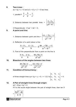 Page # 3
8. Two Lines :
ax + by + c = 0 and ax + by + c = 0 two lines
1. parallel if
a
a

=
b
b


c
c

.
2. Distance between two parallel lines =
2
2
2
1
b
a
c
c


.
3 Perpendicular : If aa + bb = 0.
9. A point and line:
1. Distance between point and line =
a x by c
a b
1 1
2 2
 

.
2. Reflection of a point about a line:
2
2
1
1
1
1
b
a
c
by
ax
2
b
y
y
a
x
x








3. Foot of the perpendicular from a point on the line is
2
2
1
1
1
1
b
a
c
by
ax
b
y
y
a
x
x








10. Bisectors of the angles between two lines:
2
2
b
a
c
y
b
x
a



= ±
2
2
b
a
c
y
b
x
a








11. Condition of Concurrency :
of three straight lines ai
x+ bi
y + ci
= 0, i = 1,2,3 is
a b c
a b c
a b c
1 1 1
2 2 2
3 3 3
= 0.
12. A Pair of straight lines through origin:
ax² + 2hxy + by² = 0
If  is the acute angle between the pair of straight lines, then tan 
=
b
a
b
a
h
2 2


.
 