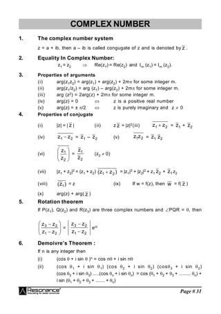 Page # 31
COMPLEX NUMBER
1. The complex number system
z = a + ib, then a – ib is called congugate of z and is denoted by z .
2. Equality In Complex Number:
z1 = z2  Re(z1) = Re(z2) and m (z1) = m (z2).
3. Properties of arguments
(i) arg(z1z2) = arg(z1) + arg(z2) + 2m for some integer m.
(ii) arg(z1/z2) = arg (z1) – arg(z2) + 2m for some integer m.
(iii) arg (z2) = 2arg(z) + 2m for some integer m.
(iv) arg(z) = 0  z is a positive real number
(v) arg(z) = ± /2  z is purely imaginary and z  0
4. Properties of conjugate
(i) |z| = | z | (ii) z z = |z|2(iii) 2
1 z
z  = 1
z + 2
z
(iv) 2
1 z
z  = 1
z – 2
z (v) 2
1z
z = 1
z 2
z
(vi)








2
1
z
z
=
2
1
z
z
(z2  0)
(vii) |z1 + z2|2 = (z1 + z2) )
z
z
( 2
1  = |z1|2 + |z2|2 + z1 2
z + 1
z z2
(viii) )
z
( 1
= z (ix) If w = f(z), then w = f( z )
(x) arg(z) + arg( z )
5. Rotation theorem
If P(z1), Q(z2) and R(z3) are three complex numbers and PQR = , then










2
1
2
3
z
z
z
z
=
2
1
2
3
z
z
z
z


ei
6. Demoivre’s Theorem :
If n is any integer then
(i) (cos  + i sin  )n = cos n + i sin n
(ii) (cos 1 + i sin 1) (cos 2 + i sin 2) (cos3 + i sin 2)
(cos 3 + i sin 3) .....(cos n + i sin n) = cos (1 + 2 + 3 + ......... n) +
i sin (1 + 2 + 3 + ....... + n)
 