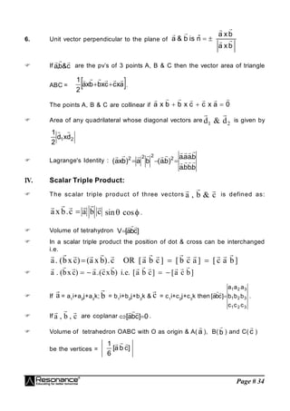 Page # 34
6. Unit vector perpendicular to the plane of
b
x
a
b
x
a
n̂
is
b
&
a 







 If c
&
b
,
a



are the pv’s of 3 points A, B & C then the vector area of triangle
ABC =  
a
x
c
c
x
b
b
x
a
2
1 






 .
The points A, B & C are collinear if 0
a
x
c
c
x
b
b
x
a










 Area of any quadrilateral whose diagonal vectors are
 
d d
1 2
& is given by
2
1 d
x
d
2
1 

 Lagrange's Identity :
b
.
b
b
.
a
b
.
a
a
.
a
)
b
.
a
(
b
a
)
b
x
a
( 2
2
2
2

















V. Scalar Triple Product:
 The scalar triple product of three vectors
  
a b c
, & is defined as:
     
a x b c a b c
.  sin cos
  .
 Volume of tetrahydron ]
c
b
a
[
V




 In a scalar triple product the position of dot & cross can be interchanged
i.e.
              
a bx c a x b c OR a b c b c a c a b
. ( ) ( ). [ ] [ ] [ ]
  

           
a bx c a cxb i e a b c a c b
. ( ) .( ) . . [ ] [ ]
   
 If

a = a1
i+a2
j+a3
k;

b = b1
i+b2
j+b3
k &

c = c1
i+c2
j+c3
k then
3
2
1
3
2
1
3
2
1
c
c
c
b
b
b
a
a
a
]
c
b
a
[ 



.
 If
  
a b c
, , are coplanar 0
]
c
b
a
[ 




.
 Volume of tetrahedron OABC with O as origin & A( a

), B( b

) and C( c

)
be the vertices = ]
c
b
a
[
6
1 


 