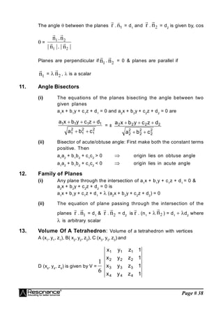 Page # 38
The angle  between the planes r

. 1
n

= d1
and r

. 2
n

= d2
is given by, cos
 =
|
n
|
.
|
n
|
n
.
n
2
1
2
1




Planes are perpendicular if 1
n

. 2
n

= 0 & planes are parallel if
1
n

=  2
n

,  is a scalar
11. Angle Bisectors
(i) The equations of the planes bisecting the angle between two
given planes
a1
x + b1
y + c1
z + d1
= 0 and a2
x + b2
y + c2
z + d2
= 0 are
2
1
2
1
2
1
1
1
1
1
c
b
a
d
z
c
y
b
x
a





= ±
2
2
2
2
2
2
2
2
2
2
c
b
a
d
z
c
y
b
x
a





(ii) Bisector of acute/obtuse angle: First make both the constant terms
positive. Then
a1
a2
+ b1
b2
+ c1
c2
> 0  origin lies on obtuse angle
a1
a2
+ b1
b2
+ c1
c2
< 0  origin lies in acute angle
12. Family of Planes
(i) Any plane through the intersection of a1
x + b1
y + c1
z + d1
= 0 &
a2
x + b2
y + c2
z + d2
= 0 is
a1
x + b1
y + c1
z + d1
+  (a2
x + b2
y + c2
z + d2
) = 0
(ii) The equation of plane passing through the intersection of the
planes r

. 1
n

= d1
& r

. 2
n

= d2
is r

. (n1
+  2
n

) = d1
d2
where
 is arbitrary scalar
13. Volume Of A Tetrahedron: Volume of a tetrahedron with vertices
A (x1
, y1
, z1
), B( x2
, y2
, z2
), C (x3
, y3
, z3
) and
D (x4
, y4
, z4
) is given by V =
6
1
1
z
y
x
1
z
y
x
1
z
y
x
1
z
y
x
4
4
4
3
3
3
2
2
2
1
1
1
 