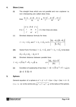 Page # 40
4. Skew Lines:
(i) The straight lines which are not parallel and noncoplanar i.e.
nonintersecting are called skew lines.
lines
x – y – z –
m n
  
 

&
x – ' y – ' z – '
' m' n'
  
 

If  =
'
n
'
m
'
n
m
'
'
'











 0, then lines are skew.
.
(ii) Shortest distance formula for lines
r

= 1
a

+  1
b

and r

= 2
a

+  2
b

is
   
2 1 1 2
1 2
a – a . b b
d
b b



 
 
 
(iii) Vector Form: For lines r

= 1
a

+  1
b

and r

= 2
a

+  2
b

to be skew
( 1
b

x 2
b

). ( 2
a

 1
a

)  0
(iv) Shortest distance between parallel lines
r

= 1
a

+  b

& r

= 2
a

+  b

is d =
|
b
|
b
)
a
a
( 1
2






.
(v) Condition of coplanarity of two lines r

= a

+  b

& r

= c

+  d

is
[a – c b d] 0

 
 
5. Sphere
General equation of a sphere is x2
+ y2
+ z2
+ 2ux + 2vy + 2wz + d = 0.
(u, – v, w) is the centre and d
w
v
u 2
2
2


 is the radius of the sphere.
 