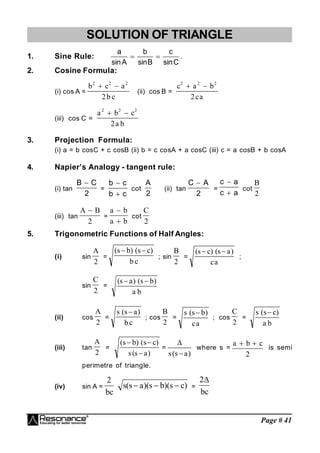 Page # 41
SOLUTION OF TRIANGLE
1. Sine Rule:
C
sin
c
B
sin
b
A
sin
a

 .
2. Cosine Formula:
(i) cos A =
b c a
b c
2 2 2
2
 
(ii) cos B =
c a b
ca
2 2 2
2
 
(iii) cos C =
a b c
a b
2 2 2
2
 
3. Projection Formula:
(i) a = b cosC + c cosB (ii) b = c cosA + a cosC (iii) c = a cosB + b cosA
4. Napier’s Analogy - tangent rule:
(i) tan
2
C
B 
=
c
b
c
b


cot
2
A
(ii) tan
2
A
C 
=
a
c
a
c


cot
B
2
(iii) tan
A B

2
=
a b
a b


cot
C
2
5. Trigonometric Functions of Half Angles:
(i) sin
A
2
=
( ) ( )
s b s c
b c
 
; sin
B
2
=
( ) ( )
s c s a
ca
 
;
sin
C
2
=
( ) ( )
s a s b
a b
 
(ii) cos
A
2
=
s s a
bc
( )

; cos
B
2
=
s s b
ca
( )

; cos
C
2
=
s s c
a b
( )

(iii) tan
A
2
=
( ) ( )
( )
s b s c
s s a
 

=

s s a
( )

where s =
a b c
 
2
is semi
perimetre of triangle.
(iv) sin A = )
c
s
)(
b
s
)(
a
s
(
s
bc
2


 =
bc
2
 