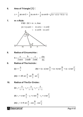 Page # 42
6. Area of Triangle () :
 =
2
1
ab sin C =
2
1
bc sin A =
2
1
ca sin B = s s a s b s c
( ) ( ) ( )
  
7. m - n Rule:
If BD : DC = m : n, then
(m + n) cot   
 
m n
n B m C
cot cot
cot cot
 
8. Radius of Circumcirlce :
R =
C
sin
2
c
B
sin
2
b
A
sin
2
a

 =

4
c
b
a
9. Radius of The Incircle :
(i) r =

s
(ii) r = (s  a) tan
A
2
= (s  b) tan
B
2
= (s  c) tan
C
2
(iii) r = 4R sin
A
2
sin
B
2
sin
C
2
10. Radius of The Ex- Circles :
(i) r1
=

s a

;
r2
=

s b

;
r3
=

s c

(ii) r1
= s tan
A
2
;
r2
= s tan
B
2
;
r3
= s tan
C
2
(iii) r1
= 4 R sin
A
2
. cos
B
2
. cos
C
2
 