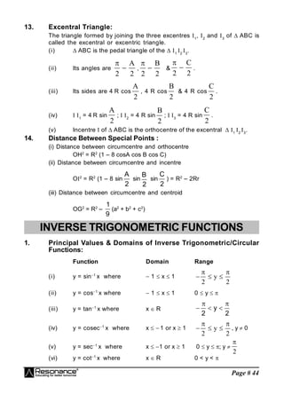 Page # 44
13. Excentral Triangle:
The triangle formed by joining the three excentres 1
, 2
and 3
of  ABC is
called the excentral or excentric triangle.
(i)  ABC is the pedal triangle of the  1
2
3
.
(ii) Its angles are

2 2

A
,

2 2

B
&

2 2

C
.
(iii) Its sides are 4 R cos
A
2
, 4 R cos
B
2
& 4 R cos
C
2
.
(iv) 1
= 4 R sin
A
2
; 2
= 4 R sin
B
2
; 3
= 4 R sin
C
2
.
(v) Incentre  of  ABC is the orthocentre of the excentral  1
2
3
.
14. Distance Between Special Points :
(i) Distance between circumcentre and orthocentre
OH2
= R2
(1 – 8 cosA cos B cos C)
(ii) Distance between circumcentre and incentre
O2
= R2
(1 – 8 sin
2
A
sin
2
B
sin
2
C
) = R2
– 2Rr
(iii) Distance between circumcentre and centroid
OG2
= R2
–
9
1
(a2
+ b2
+ c2
)
INVERSE TRIGONOMETRIC FUNCTIONS
1. Principal Values & Domains of Inverse Trigonometric/Circular
Functions:
Function Domain Range
(i) y = sin1
x where  1  x  1   
 
2 2
y
(ii) y = cos1
x where  1  x  1 0  y  
(iii) y = tan1
x where x  R
2
y
2





(iv) y = cosec1
x where x   1 or x  1   
 
2 2
y , y  0
(v) y = sec1
x where x  1 or x  1 0  y  ; y 

2
(vi) y = cot1
x where x  R 0 < y < 
 
