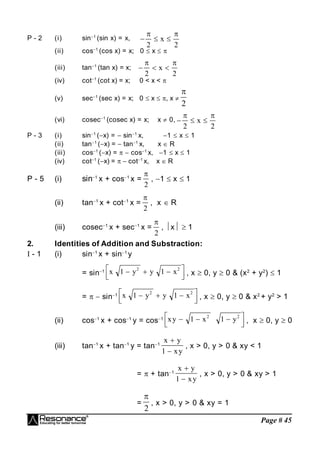 Page # 45
P - 2 (i) sin1
(sin x) = x,   
 
2 2
x
(ii) cos1
(cos x) = x; 0  x  
(iii) tan1
(tan x) = x;   
 
2 2
x
(iv) cot1
(cot x) = x; 0 < x < 
(v) sec1
(sec x) = x; 0  x  , x 
2

(vi) cosec1
(cosec x) = x; x  0,   
 
2 2
x
P - 3 (i) sin1
(x) =  sin1
x, 1  x  1
(ii) tan1
(x) =  tan1
x, x  R
(iii) cos1
(x) =   cos1
x, 1  x  1
(iv) cot1
(x) =   cot1
x, x  R
P - 5 (i) sin1
x + cos1
x =

2
, 1  x  1
(ii) tan1
x + cot1
x =

2
, x  R
(iii) cosec1
x + sec1
x =

2
, x  1
2. Identities of Addition and Substraction:
I - 1 (i) sin1
x + sin1
y
= sin1 x y y x
1 1
2 2
  





 , x  0, y  0 & (x2
+ y2
)  1
=   sin1 x y y x
1 1
2 2
  





 , x  0, y  0 & x2
+ y2
> 1
(ii) cos1
x + cos1
y = cos1 xy x y
  






1 1
2 2
, x  0, y  0
(iii) tan1
x + tan1
y = tan1
x y
xy


1
, x > 0, y > 0 & xy < 1
=  + tan1
x y
xy


1
, x > 0, y > 0 & xy > 1
=

2
, x > 0, y > 0 & xy = 1
 