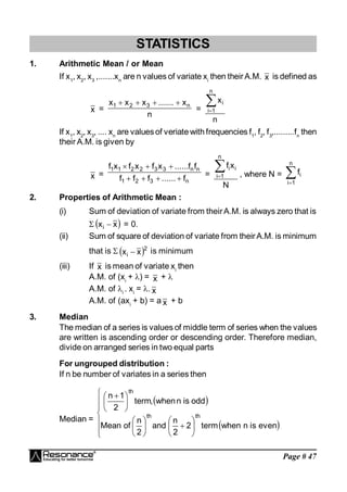 Page # 47
STATISTICS
1. Arithmetic Mean / or Mean
If x1
, x2
, x3
,.......xn
are n values of variate xi
then theirA.M. x is defined as
x =
n
x
.......
x
x
x n
3
2
1 



=
n
x
n
1
i
i


If x1
, x2
, x3
, .... xn
are valuesof veriate with frequencies f1
, f2
, f3
,.........fn
then
their A.M. is given by
x =
n
3
2
1
n
n
3
3
2
2
1
1
f
......
f
f
f
f
f
......
x
f
x
f
x
f







=
N
x
f
n
1
i
i
i

 , where N = 

n
1
i
i
f
2. Properties of Arithmetic Mean :
(i) Sum of deviation of variate from theirA.M. is always zero that is
  
x
xi  = 0.
(ii) Sum of square of deviation of variate from theirA.M. is minimum
that is   2
i x
x  is minimum
(iii) If x is mean of variate xi
then
A.M. of (xi
+ ) = x + 
A.M. of i
. xi
= . x
A.M. of (axi
+ b) = a x + b
3. Median
The median of a series is values of middle term of series when the values
are written is ascending order or descending order. Therefore median,
divide on arranged series in two equal parts
For ungrouped distribution :
If n be number of variates in a series then
Median =
 
 

























 
even
is
n
when
term
2
2
n
and
2
n
of
Mean
odd
is
n
when
,
term
2
1
n
th
th
th
 