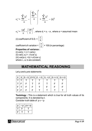 Page # 49
x
2
=
n
x
n
1
i
2
i

 –
2
n
1
i
i
n
x
















=
n
x
n
1
i
2
i

 –  2
x
d
2
=
n
d2
i

–
2
n
di





 
, where di
= xi
– a , where a = assumed mean
(ii) coefficient of S.D. = 




 
x
coefficient of variation = 




 
x
× 100 (in percentage)
Properties of variance :
(i) var(xi
+ ) = var(xi
)
(ii) var(.xi
) = 2
(var xi
)
(iii) var(a xi
+ b) = a2
(var xi
)
where , a, b are constant.
MATHEMATICAL REASONING
Let p and q are statements
p q p q pv q p q q p p q q p
T T T T T T T T
T F F T F T F F
F T F F T F F F
F F F F T T T T
    
Tautology : This is a statement which is true for all truth values of its
components. It is denoted by t.
Consider truth table of p v ~ p
T
T
F
T
F
T
p
~
v
p
p
~
p
 