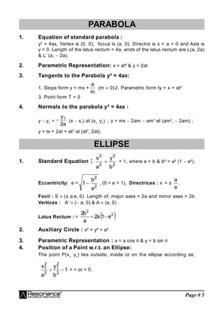 Page # 5
PARABOLA
1. Equation of standard parabola :
y2
= 4ax, Vertex is (0, 0), focus is (a, 0), Directrix is x + a = 0 and Axis is
y = 0. Length of the latus rectum = 4a, ends of the latus rectum are L(a, 2a)
& L’ (a,  2a).
2. Parametric Representation: x = at² & y = 2at
3. Tangents to the Parabola y² = 4ax:
1. Slope form y = mx +
m
a
(m  0) 2. Parametric form ty = x + at2
3. Point form T = 0
4. Normals to the parabola y² = 4ax :
y  y1
=
a
2
y1
 (x  x1
) at (x1,
y1
) ; y = mx  2am  am3
at (am2
 2am) ;
y + tx = 2at + at3
at (at2
, 2at).
ELLIPSE
1. Standard Equation : 2
2
2
2
b
y
a
x
 = 1, where a > b & b² = a² (1  e²).
Eccentricity: e =
2
2
a
b
1  , (0 < e < 1), Directrices : x = ±
e
a
.
Focii : S  (± a e, 0). Length of, major axes = 2a and minor axes = 2b
Vertices : A ( a, 0) & A  (a, 0) .
Latus Rectum : =  
2
2
e
1
a
2
a
b
2


2. Auxiliary Circle : x² + y² = a²
3. Parametric Representation : x = a cos  & y = b sin 
4. Position of a Point w.r.t. an Ellipse:
The point P(x1,
y1
) lies outside, inside or on the ellipse according as;
1
b
y
a
x
2
2
1
2
2
1

 > < or = 0.
 