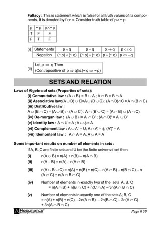 Page # 50
Fallacy : This is statement which is false for all truth values of its compo-
nents. It is denoted by f or c. Consider truth table of p ^ ~ p
F
T
F
F
F
T
p
~
p
p
~
p 
(i) Statements p q p q p q p q
Negation (~ p) (~ q) (~ p) (~ q) p (~ q) p –q
   
   
(ii)
Let p q Then
(Contrapositive of p q)is(~ q ~ p)

 
SETS AND RELATION
Laws of Algebra of sets (Properties of sets):
(i) Commutative law : (A  B) = B  A ; A  B = B  A
(ii) Associative law:(A B)  C=A  (B  C) ; (A  B)C = A  (B  C)
(iii) Distributive law :
A (B  C) = (A  B)  (A  C) ; A  (B  C) = (A  B)  (A  C)
(iv) De-morgan law : (A  B)' = A'  B' ; (A  B)' = A'  B'
(v) Identity law : A  U = A ; A   = A
(vi) Complement law : A  A' = U, A  A' = , (A')' = A
(vii) Idempotent law : A  A = A, A  A = A
Some important results on number of elements in sets :
If A, B, C are finite sets and U be the finite universal set then
(i) n(A  B) = n(A) + n(B) – n(A  B)
(ii) n(A – B) = n(A) – n(A  B)
(iii) n(A  B  C) = n(A) + n(B) + n(C) – n(A  B) – n(B  C) – n
(A  C) + n(A  B  C)
(iv) Number of elements in exactly two of the sets A, B, C
= n(A  B) + n(B  C) + n(C  A) – 3n(A  B  C)
(v) Number of elements in exactly one of the sets A, B, C
= n(A) + n(B) + n(C) – 2n(A  B) – 2n(B  C) – 2n(A  C)
+ 3n(A  B  C)
 