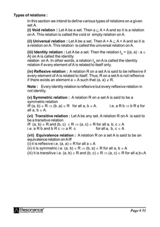 Page # 51
Types of relations :
In this section we intend to define various types of relations on a given
set A.
(i) Void relation : Let A be a set. Then   A × A and so it is a relation
on A. This relation is called the void or empty relation on A.
(ii) Universal relation : Let A be a set. Then A × A  A × A and so it is
a relation on A. This relation is called the universal relation on A.
(iii) Identity relation : Let A be a set. Then the relation IA
= {(a, a) : a 
A} on A is called the identity
relation on A. In other words, a relation IA
on A is called the identity
relation if every element of A is related to itself only.
(iv) Reflexive relation : A relation R on a set A is said to be reflexive if
every element of Ais related to itself. Thus, R on a set A is not reflexive
if there exists an element a  A such that (a, a)  R.
Note : Every identity relation isreflexive but every reflexive relation in
not identity.
(v) Symmetric relation : A relation R on a set A is said to be a
symmetric relation
iff (a, b)  R  (b ,a)  R for all a, b  A. i.e. a R b  b R a for
all a, b  A.
(vi) Transitive relation : Let A be any set. A relation R on A is said to
be a transitive relation
iff (a, b)  R and (b, c)  R  (a, c)  R for all a, b, c  A
i.e. a R b and b R c  a R c for all a, b, c  A
(vii) Equivalence relation : A relation R on a set A is said to be an
equivalence relation onAiff
(i) it is reflexive i.e. (a, a)  R for all a A
(ii) it is symmetric i.e. (a, b)  R  (b, a)  R for all a, b  A
(iii) it is transitive i.e. (a, b)  R and (b, c)  R  (a, c)  R for all a,bA
 